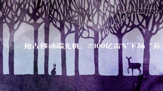 抢占移动端先机，2300亿雷军下场“养龙虾”_OpenClaw_Xiaomi_miclaw